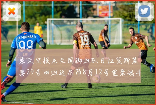 意天空报米兰国脚归队日拉莫斯莱奥29号回归迈尼昂8月12号重聚战斗力
