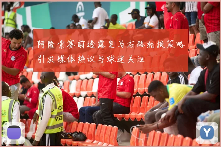 阿隆索赛前透露皇马右路轮换策略引发媒体热议与球迷关注