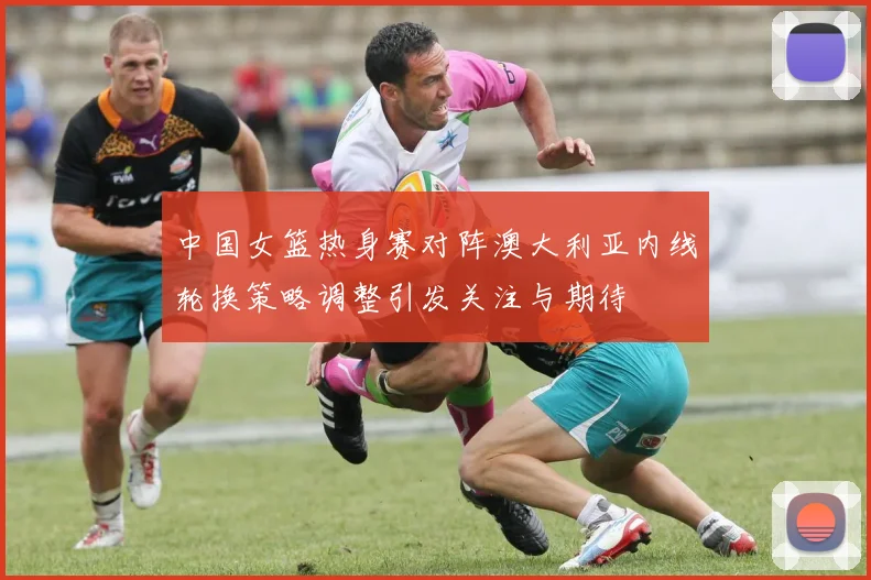 中国女篮热身赛对阵澳大利亚内线轮换策略调整引发关注与期待