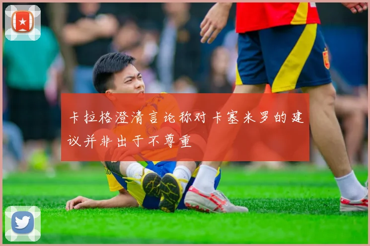 卡拉格澄清言论称对卡塞米罗的建议并非出于不尊重