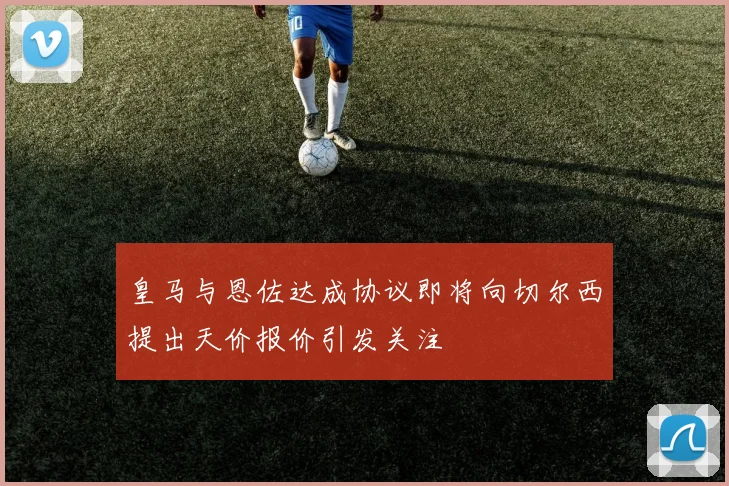 皇马与恩佐达成协议即将向切尔西提出天价报价引发关注