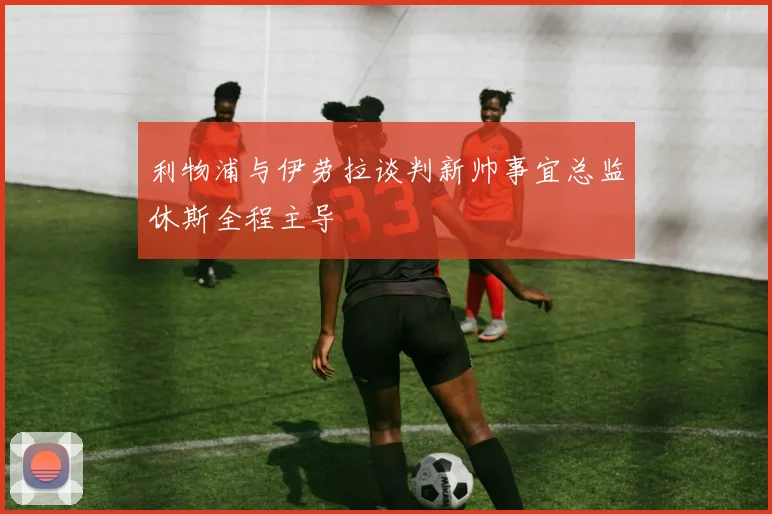 利物浦与伊劳拉谈判新帅事宜总监休斯全程主导