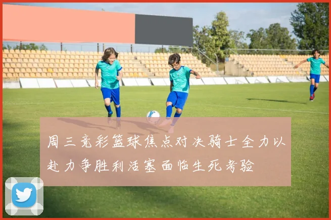 周三竞彩篮球焦点对决骑士全力以赴力争胜利活塞面临生死考验