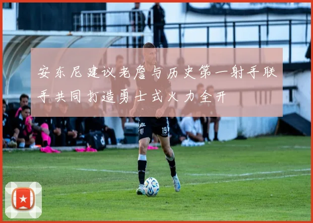 安东尼建议老詹与历史第一射手联手共同打造勇士式火力全开