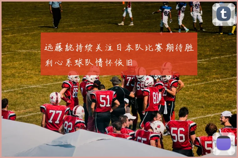 远藤航持续关注日本队比赛期待胜利心系球队情怀依旧