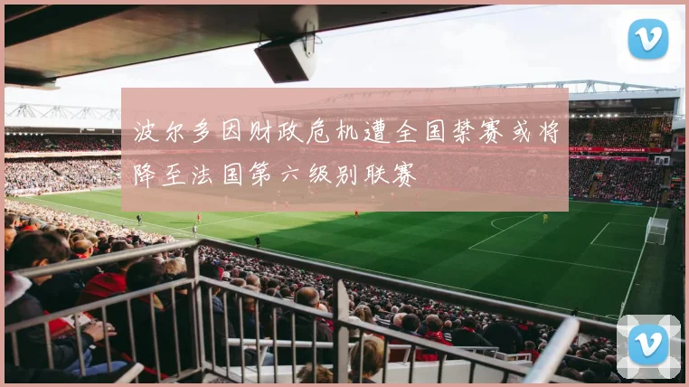 波尔多因财政危机遭全国禁赛或将降至法国第六级别联赛
