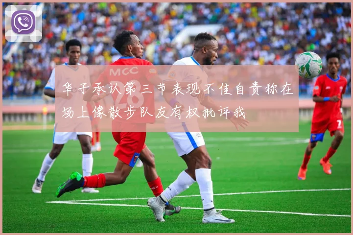 华子承认第三节表现不佳自责称在场上像散步队友有权批评我