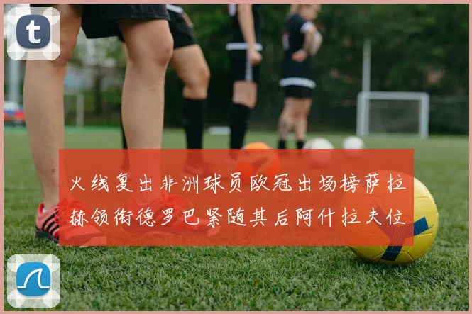 火线复出非洲球员欧冠出场榜萨拉赫领衔德罗巴紧随其后阿什拉夫位列第四