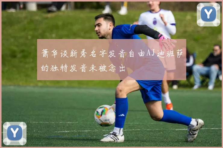 萧华谈新秀名字发音自由AJ迪班萨的独特发音未被念出