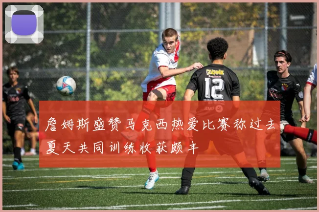 詹姆斯盛赞马克西热爱比赛称过去夏天共同训练收获颇丰