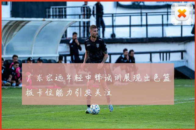 广东宏远年轻中锋试训展现出色篮板卡位能力引发关注