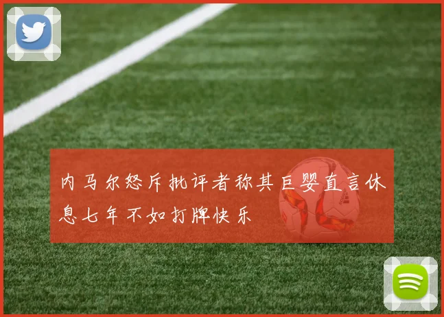 内马尔怒斥批评者称其巨婴直言休息七年不如打牌快乐
