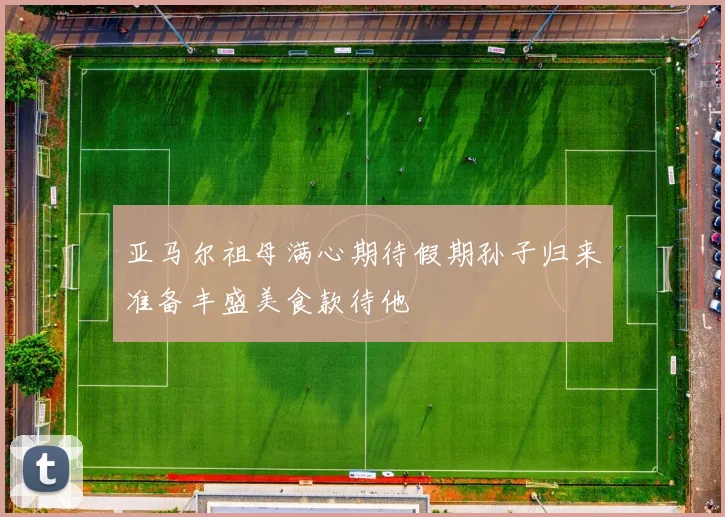 亚马尔祖母满心期待假期孙子归来准备丰盛美食款待他