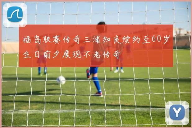 福岛联赛传奇三浦知良续约至60岁生日前夕展现不老传奇