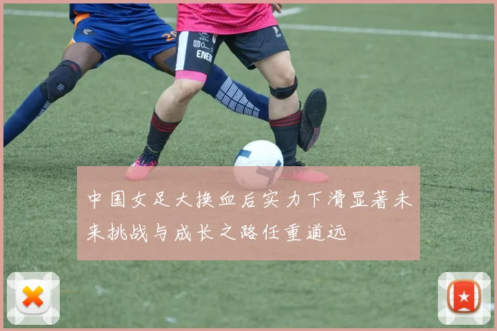 中国女足大换血后实力下滑显著未来挑战与成长之路任重道远