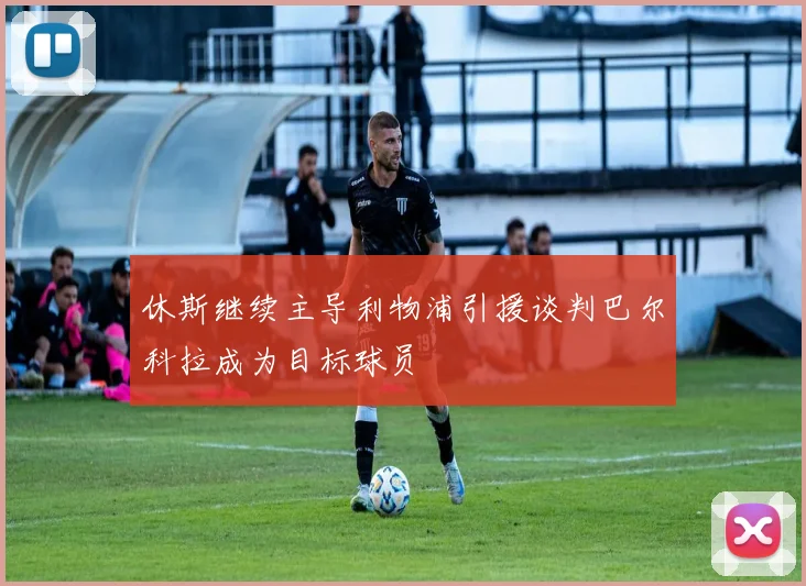休斯继续主导利物浦引援谈判巴尔科拉成为目标球员
