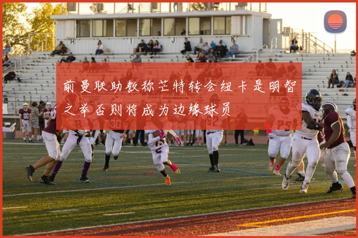 前曼联助教称芒特转会纽卡是明智之举否则将成为边缘球员