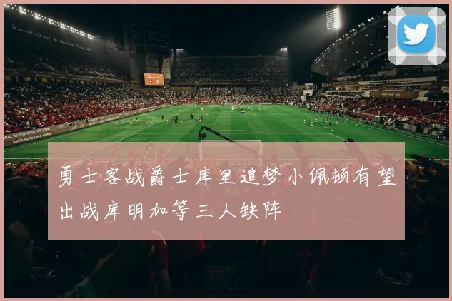 勇士客战爵士库里追梦小佩顿有望出战库明加等三人缺阵