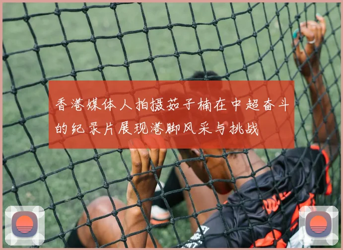 香港媒体人拍摄茹子楠在中超奋斗的纪录片展现港脚风采与挑战