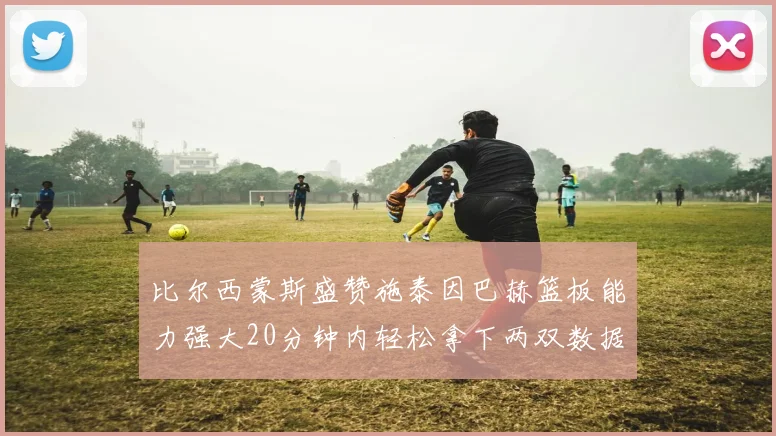 比尔西蒙斯盛赞施泰因巴赫篮板能力强大20分钟内轻松拿下两双数据